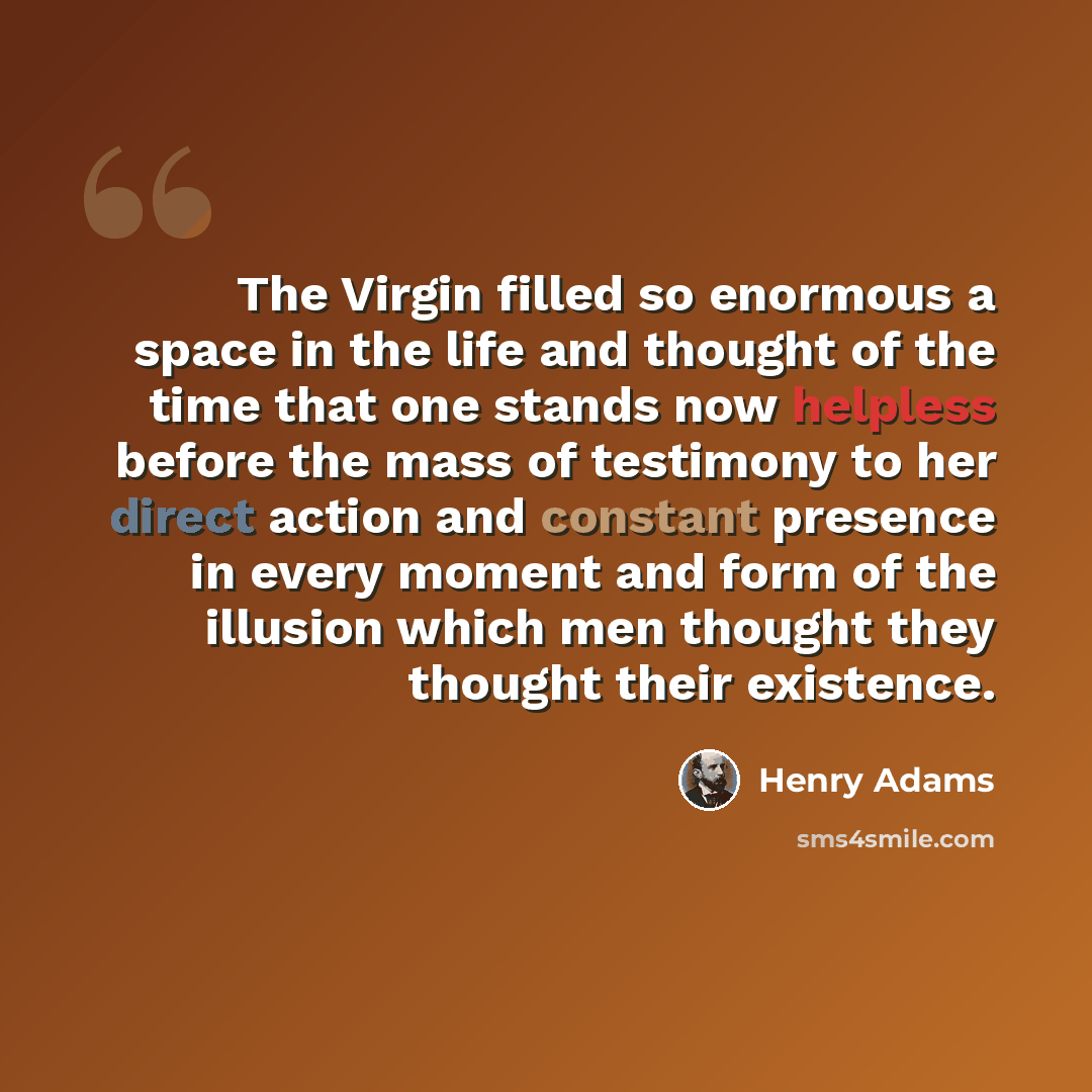 “The Virgin filled so enormous a space in the life and thought of the time that one stands now helpless before the mass of testimony to her direct action and constant presence in every moment and form of the illusion which men thought they thought their existence.” quote by Henry Adams