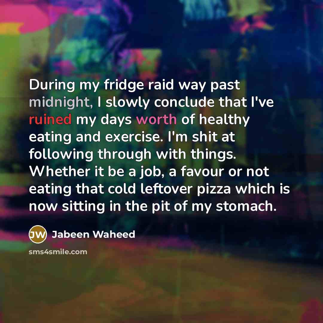 “During my fridge raid way past midnight, I slowly conclude that I've ruined my days worth of healthy eating and exercise. I'm shit at following through with things. Whether it be a job, a favour or not eating that cold leftover pizza which is now sitting in the pit of my stomach.” quote by Jabeen Waheed