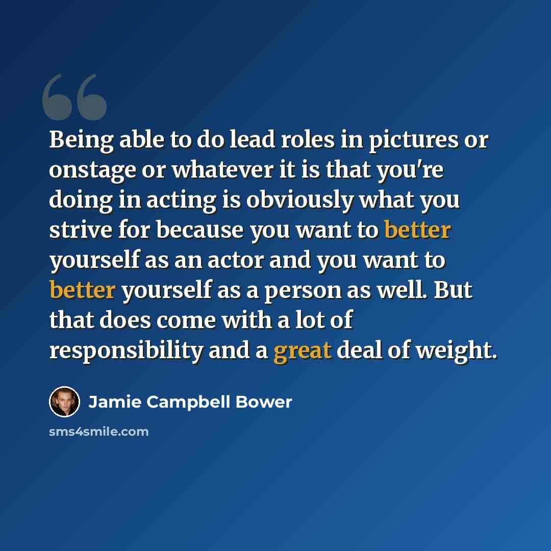 “Being able to do lead roles in pictures or onstage or whatever it is that you're doing in acting is obviously what you strive for because you want to better yourself as an actor and you want to better yourself as a person as well. But that does come with a lot of responsibility and a great deal of…” quote by Jamie Campbell Bower