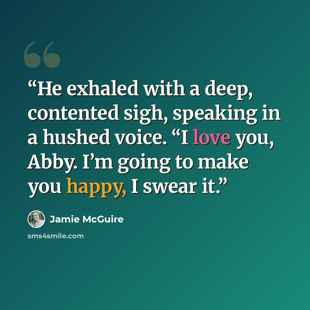“He exhaled with a deep, contented sigh, speaking in a hushed voice. “I love you, Abby. I’m going to make you happy, I swear it.” quote by Jamie McGuire