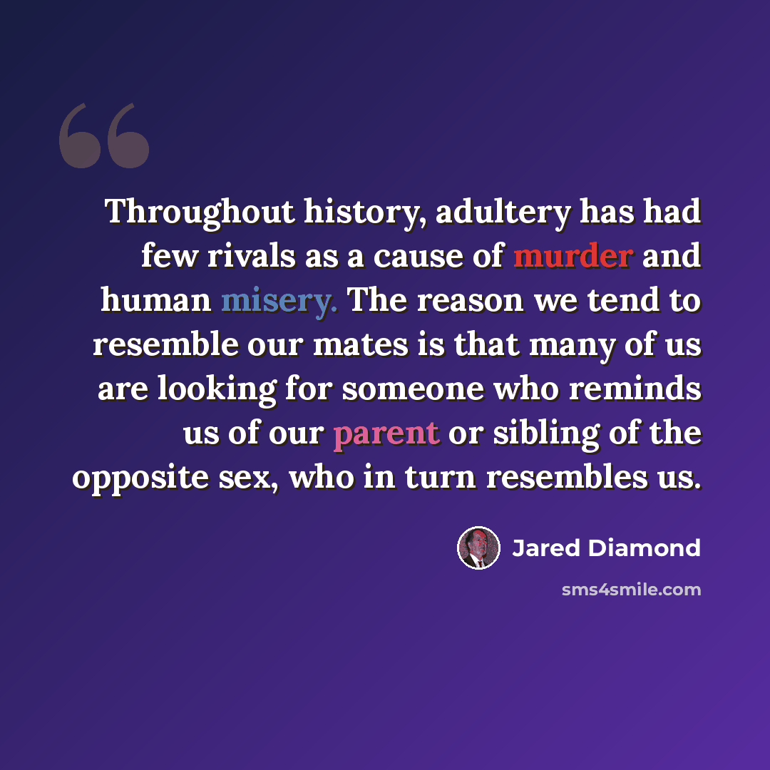 “Throughout history, adultery has had few rivals as a cause of murder and human misery. The reason we tend to resemble our mates is that many of us are looking for someone who reminds us of our parent or sibling of the opposite sex, who in turn resembles us.” quote by Jared Diamond