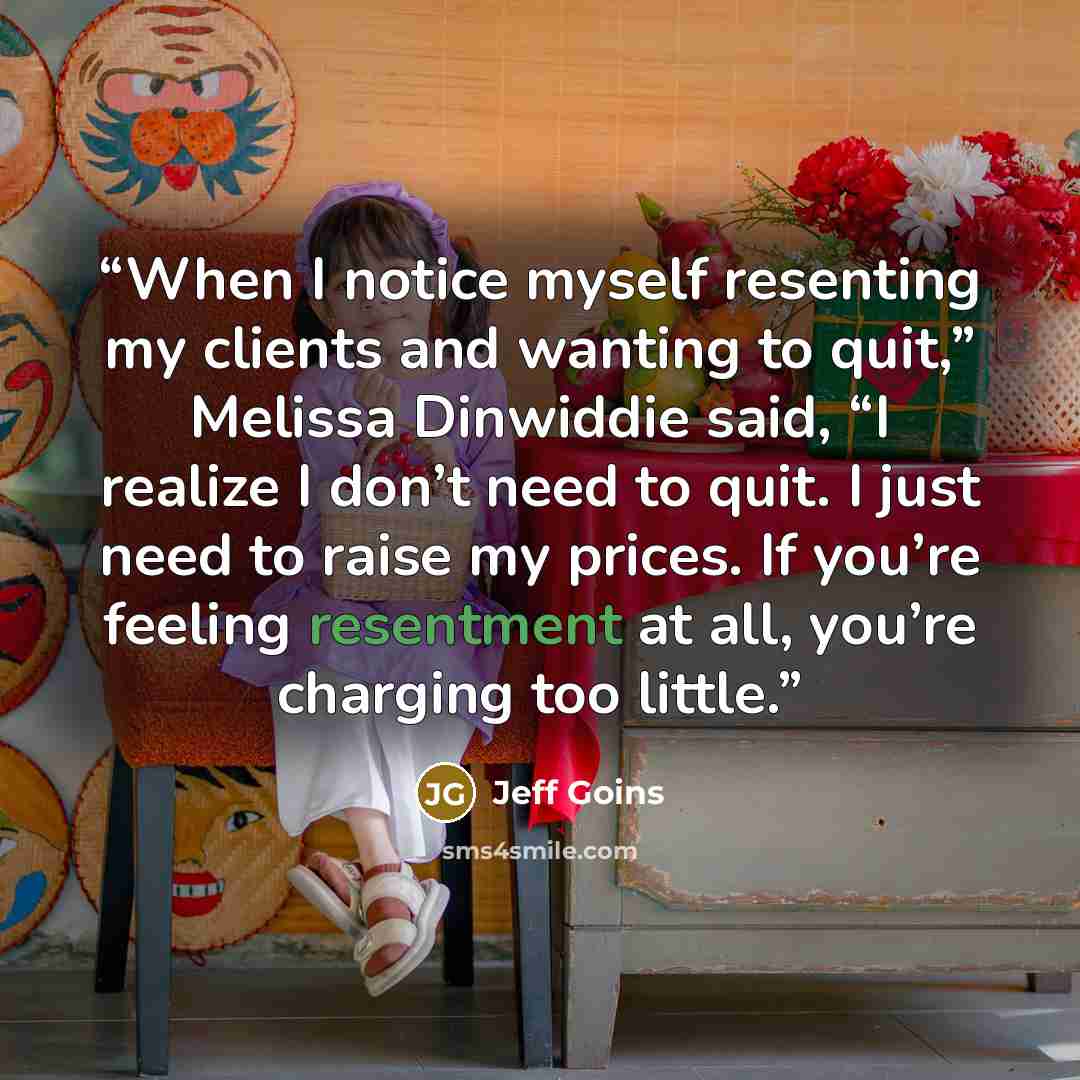 “When I notice myself resenting my clients and wanting to quit,” Melissa Dinwiddie said, “I realize I don’t need to quit. I just need to raise my prices. If you’re feeling resentment at all, you’re charging too little.” quote by Jeff Goins