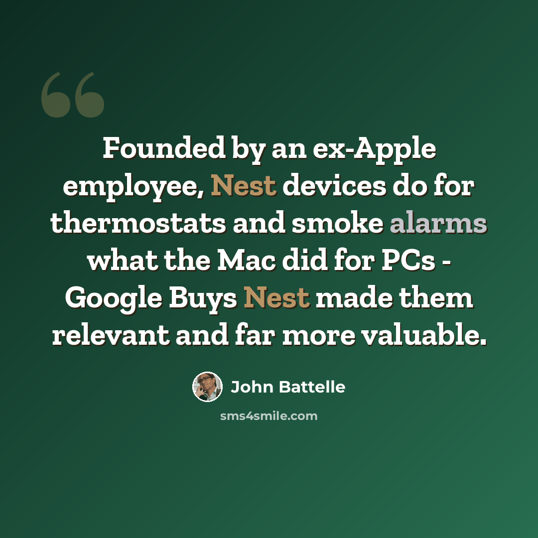 “Founded by an ex-Apple employee, Nest devices do for thermostats and smoke alarms what the Mac did for PCs - Google Buys Nest made them relevant and far more valuable.” quote by John Battelle