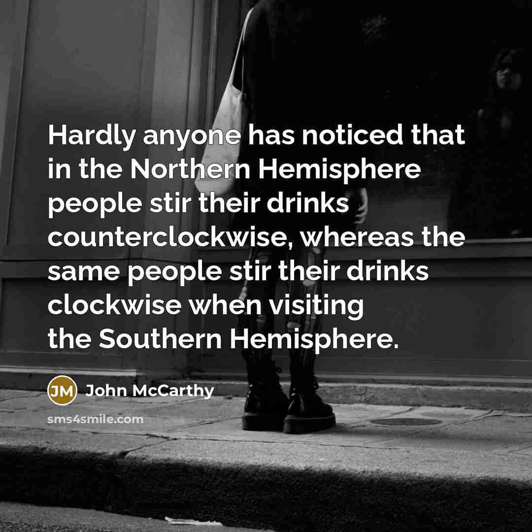 “Hardly anyone has noticed that in the Northern Hemisphere people stir their drinks counterclockwise, whereas the same people stir their drinks clockwise when visiting the Southern Hemisphere.” quote by John McCarthy