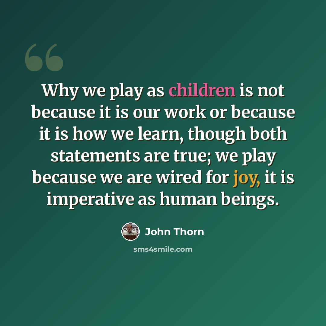 “Why we play as children is not because it is our work or because it is how we learn, though both statements are true; we play because we are wired for joy, it is imperative as human beings.” quote by John Thorn