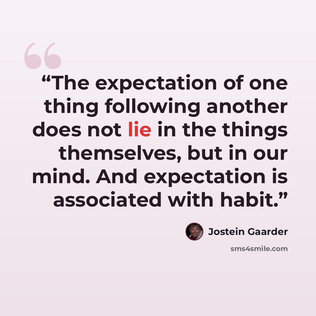 “The expectation of one thing following another does not lie in the things themselves, but in our mind. And expectation is associated with habit.” quote by Jostein Gaarder
