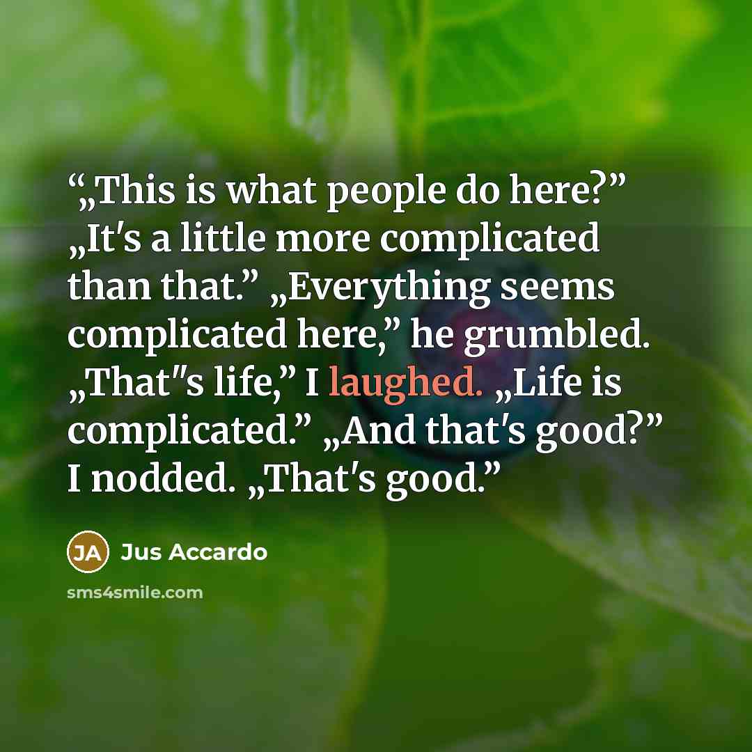 “„This is what people do here?” „It's a little more complicated than that.” „Everything seems complicated here,” he grumbled. „That"s life,” I laughed. „Life is complicated.” „And that's good?” I nodded. „That's good.” quote by Jus Accardo
