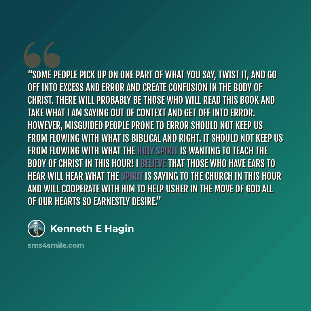 “Some people pick up on one part of what you say, twist it, and go off into excess and error and create confusion in the Body of Christ. There will probably be those who will read this book and take what I am saying out of context and get off into error. However, misguided people prone to error…” quote by Kenneth E Hagin