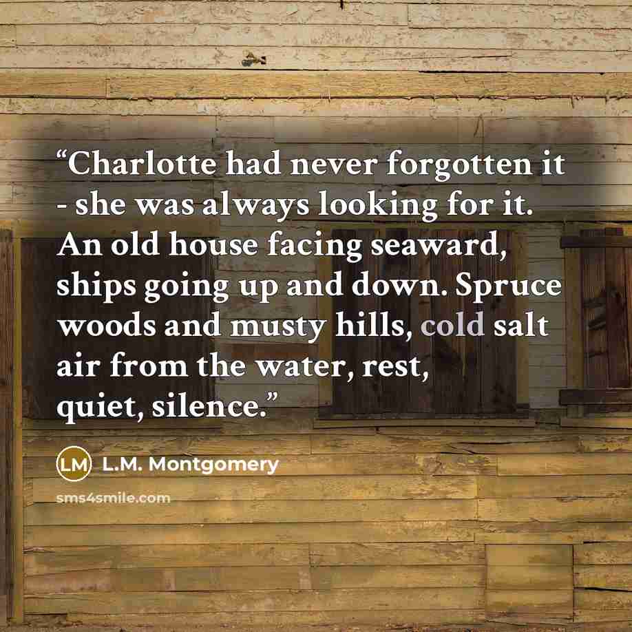 “Charlotte had never forgotten it - she was always looking for it. An old house facing seaward, ships going up and down. Spruce woods and musty hills, cold salt air from the water, rest, quiet, silence.” quote by L.M. Montgomery