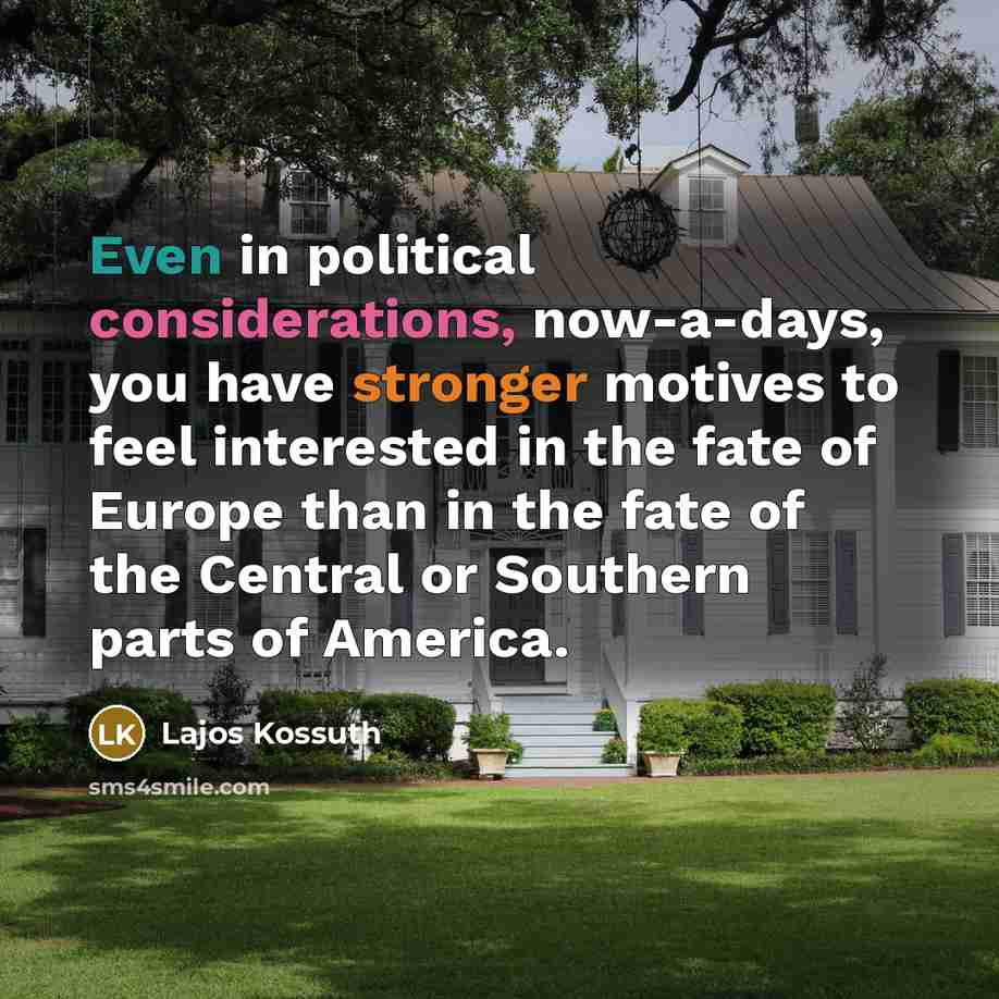 “Even in political considerations, now-a-days, you have stronger motives to feel interested in the fate of Europe than in the fate of the Central or Southern parts of America.” quote by Lajos Kossuth