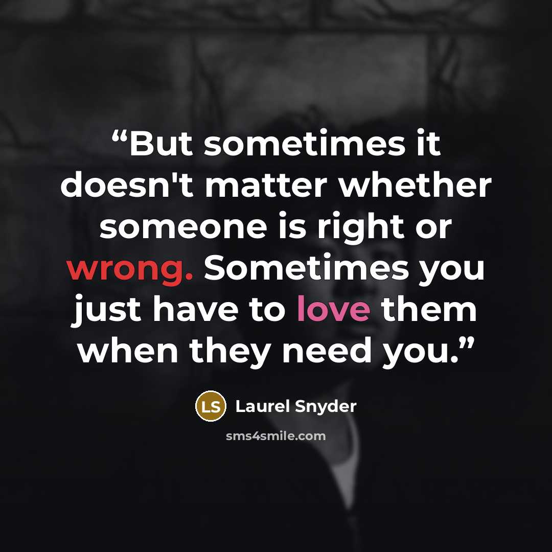 “But sometimes it doesn't matter whether someone is right or wrong. Sometimes you just have to love them when they need you.” quote by Laurel Snyder