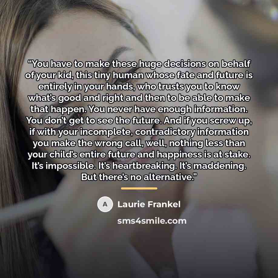 “You have to make these huge decisions on behalf of your kid, this tiny human whose fate and future is entirely in your hands, who trusts you to know what’s good and right and then to be able to make that happen. You never have enough information. You don’t get to see the future. And if you screw…” quote by Laurie Frankel