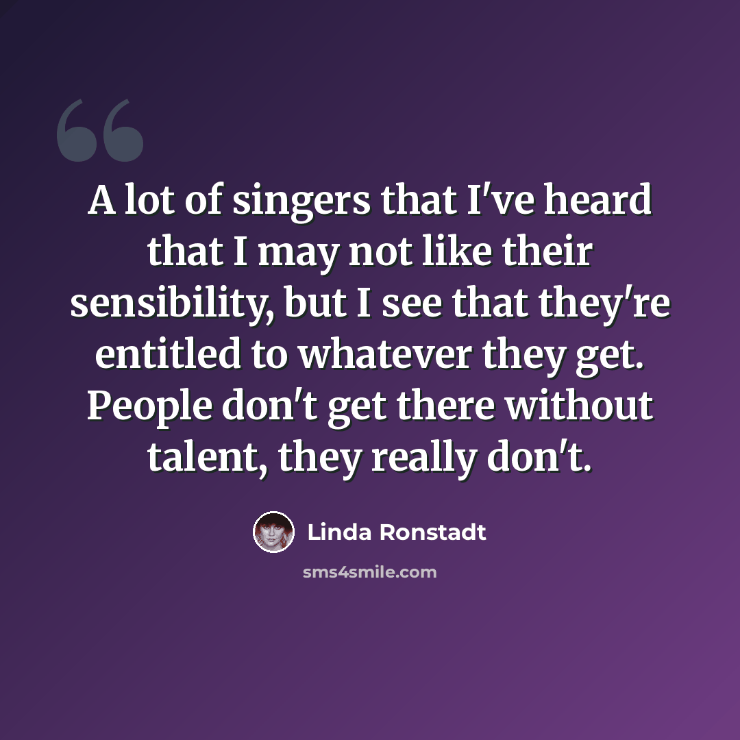 “A lot of singers that I've heard that I may not like their sensibility, but I see that they're entitled to whatever they get. People don't get there without talent, they really don't.” quote by Linda Ronstadt
