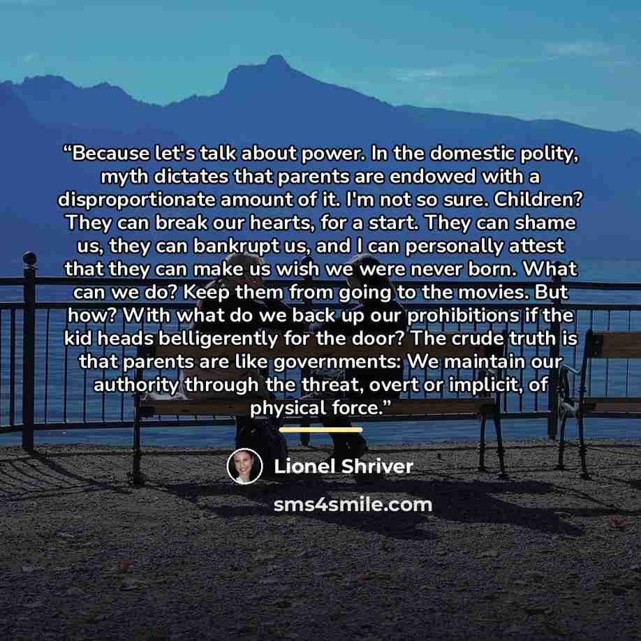 “Because let's talk about power. In the domestic polity, myth dictates that parents are endowed with a disproportionate amount of it. I'm not so sure. Children? They can break our hearts, for a start. They can shame us, they can bankrupt us, and I can personally attest that they can make us wish we…” quote by Lionel Shriver