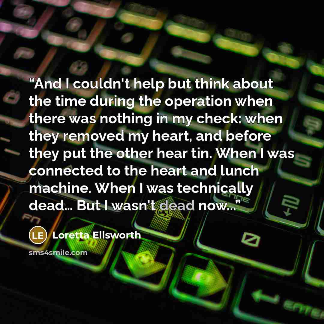“And I couldn't help but think about the time during the operation when there was nothing in my check: when they removed my heart, and before they put the other hear tin. When I was connected to the heart and lunch machine. When I was technically dead… But I wasn't dead now...” quote by Loretta Ellsworth