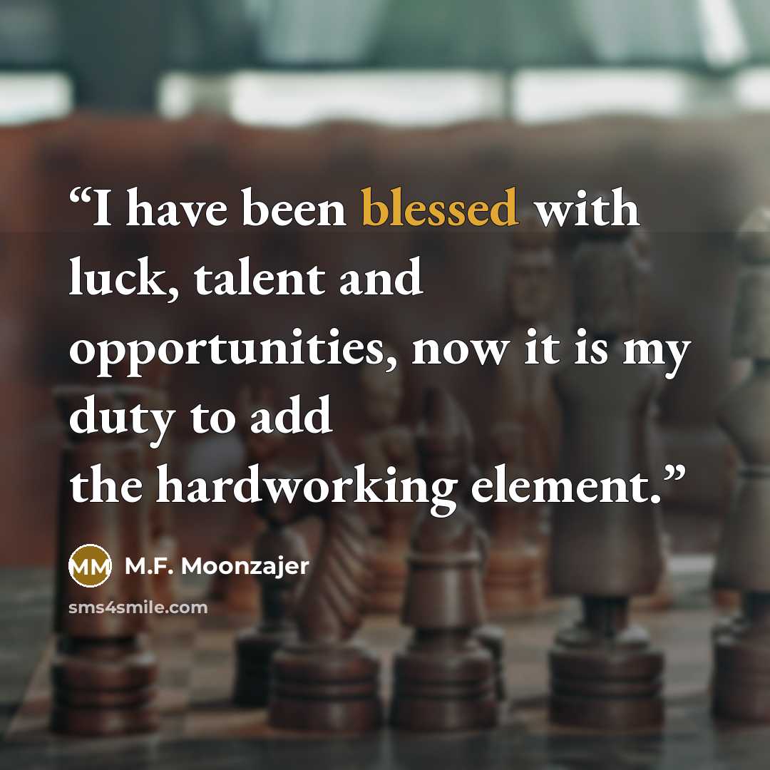 “I have been blessed with luck, talent and opportunities, now it is my duty to add the hardworking element.” quote by M.F. Moonzajer