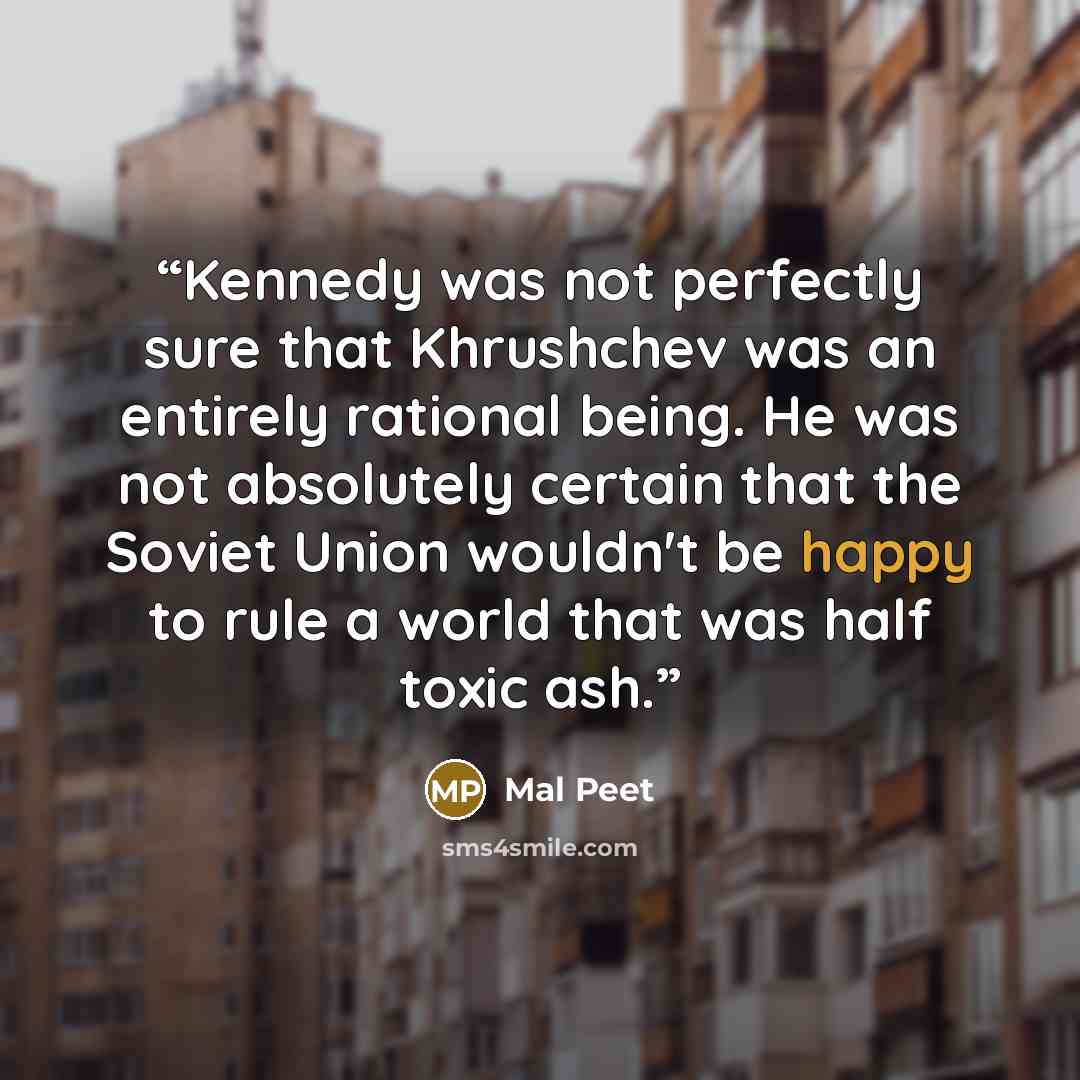 “Kennedy was not perfectly sure that Khrushchev was an entirely rational being. He was not absolutely certain that the Soviet Union wouldn't be happy to rule a world that was half toxic ash.” quote by Mal Peet