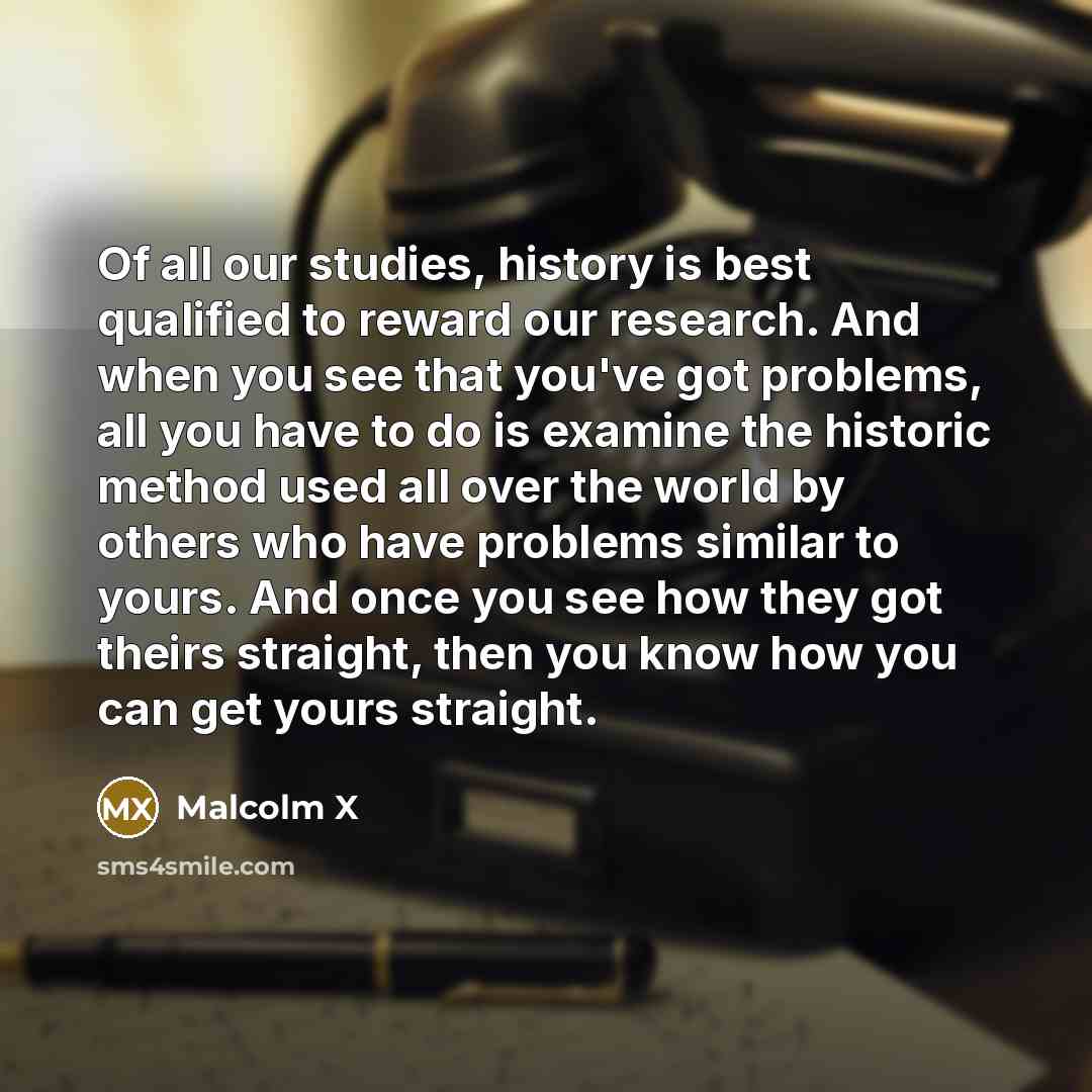 “Of all our studies, history is best qualified to reward our research. And when you see that you've got problems, all you have to do is examine the historic method used all over the world by others who have problems similar to yours. And once you see how they got theirs straight, then you know how…” quote by Malcolm X