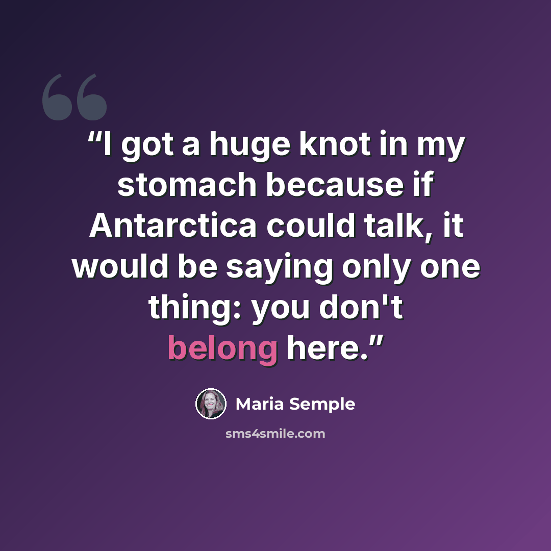 “I got a huge knot in my stomach because if Antarctica could talk, it would be saying only one thing: you don't belong here.” quote by Maria Semple