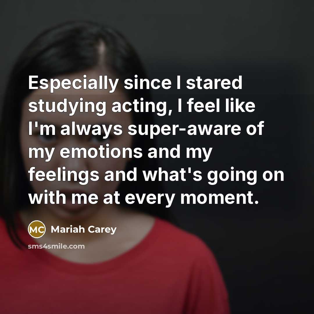 “Especially since I stared studying acting, I feel like I'm always super-aware of my emotions and my feelings and what's going on with me at every moment.” quote by Mariah Carey