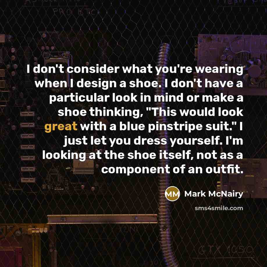 “I don't consider what you're wearing when I design a shoe. I don't have a particular look in mind or make a shoe thinking, "This would look great with a blue pinstripe suit." I just let you dress yourself. I'm looking at the shoe itself, not as a component of an outfit.” quote by Mark McNairy
