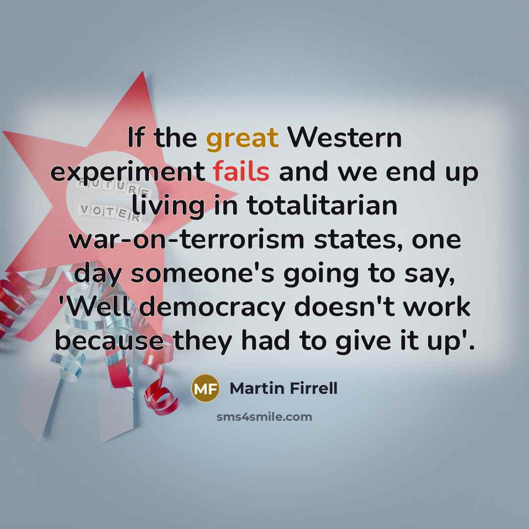 “If the great Western experiment fails and we end up living in totalitarian war-on-terrorism states, one day someone's going to say, 'Well democracy doesn't work because they had to give it up'.” quote by Martin Firrell