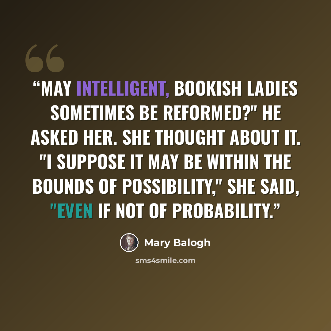 “May intelligent, bookish ladies sometimes be reformed?" he asked her. She thought about it. "I suppose it may be within the bounds of possibility," she said, "even if not of probability.” quote by Mary Balogh
