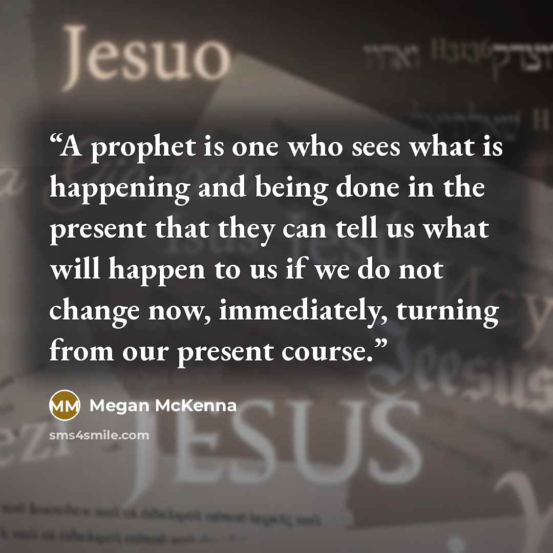“A prophet is one who sees what is happening and being done in the present that they can tell us what will happen to us if we do not change now, immediately, turning from our present course.” quote by Megan McKenna