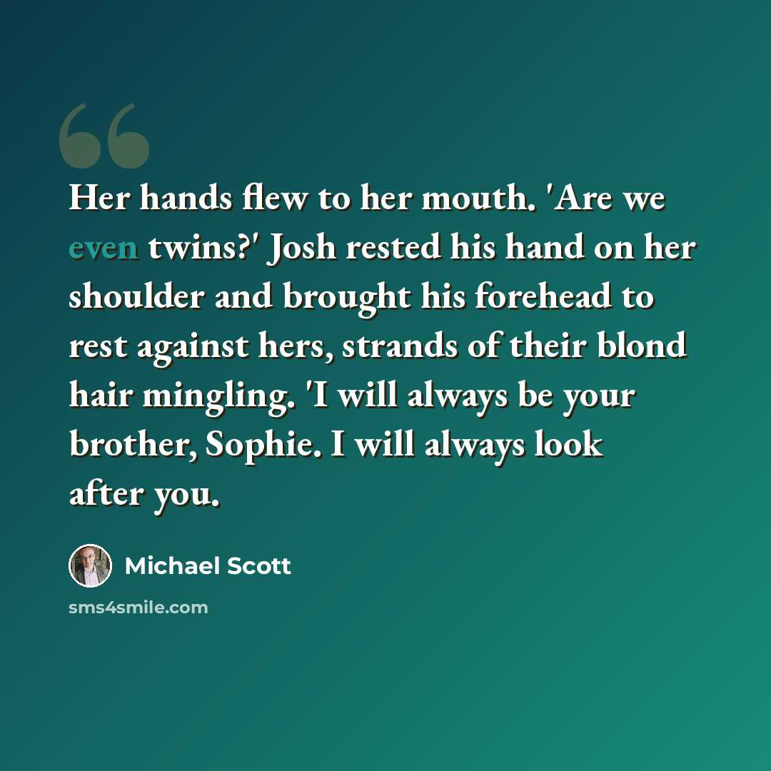 “Her hands flew to her mouth. 'Are we even twins?' Josh rested his hand on her shoulder and brought his forehead to rest against hers, strands of their blond hair mingling. 'I will always be your brother, Sophie. I will always look after you.” quote by Michael Scott