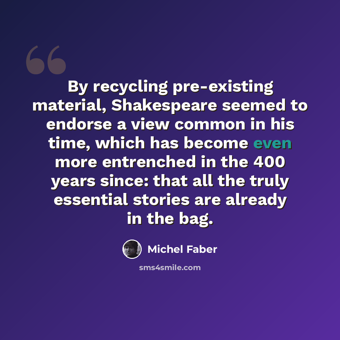 “By recycling pre-existing material, Shakespeare seemed to endorse a view common in his time, which has become even more entrenched in the 400 years since: that all the truly essential stories are already in the bag.” quote by Michel Faber