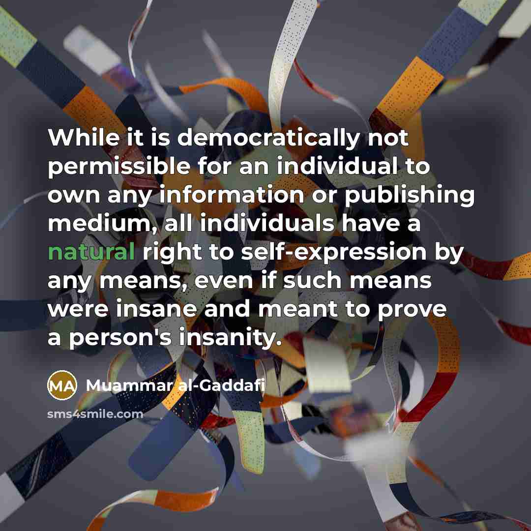 “While it is democratically not permissible for an individual to own any information or publishing medium, all individuals have a natural right to self-expression by any means, even if such means were insane and meant to prove a person's insanity.” quote by Muammar al-Gaddafi