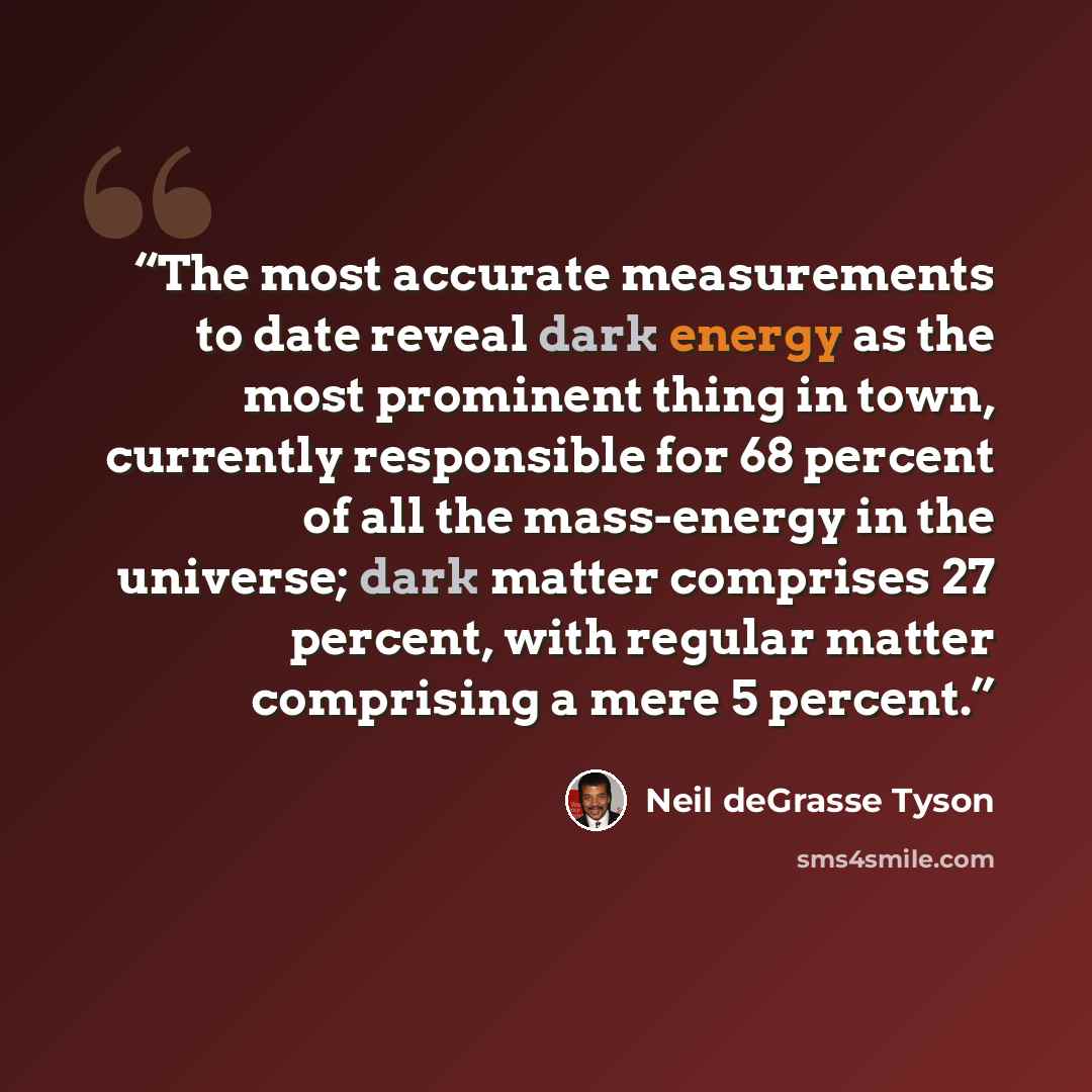 “The most accurate measurements to date reveal dark energy as the most prominent thing in town, currently responsible for 68 percent of all the mass-energy in the universe; dark matter comprises 27 percent, with regular matter comprising a mere 5 percent.” quote by Neil deGrasse Tyson