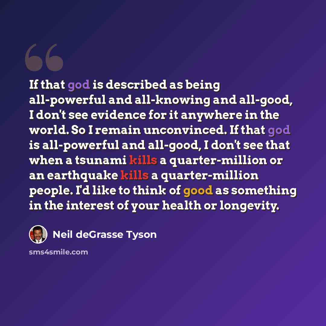 “If that god is described as being all-powerful and all-knowing and all-good, I don't see evidence for it anywhere in the world. So I remain unconvinced. If that god is all-powerful and all-good, I don't see that when a tsunami kills a quarter-million or an earthquake kills a quarter-million…” quote by Neil deGrasse Tyson