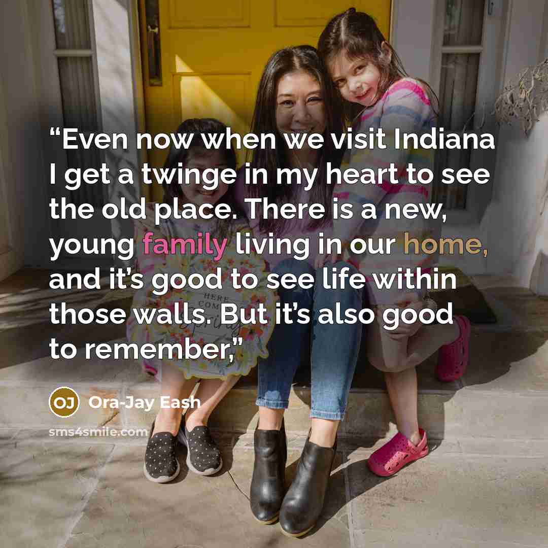 “Even now when we visit Indiana I get a twinge in my heart to see the old place. There is a new, young family living in our home, and it’s good to see life within those walls. But it’s also good to remember,” quote by Ora-Jay Eash
