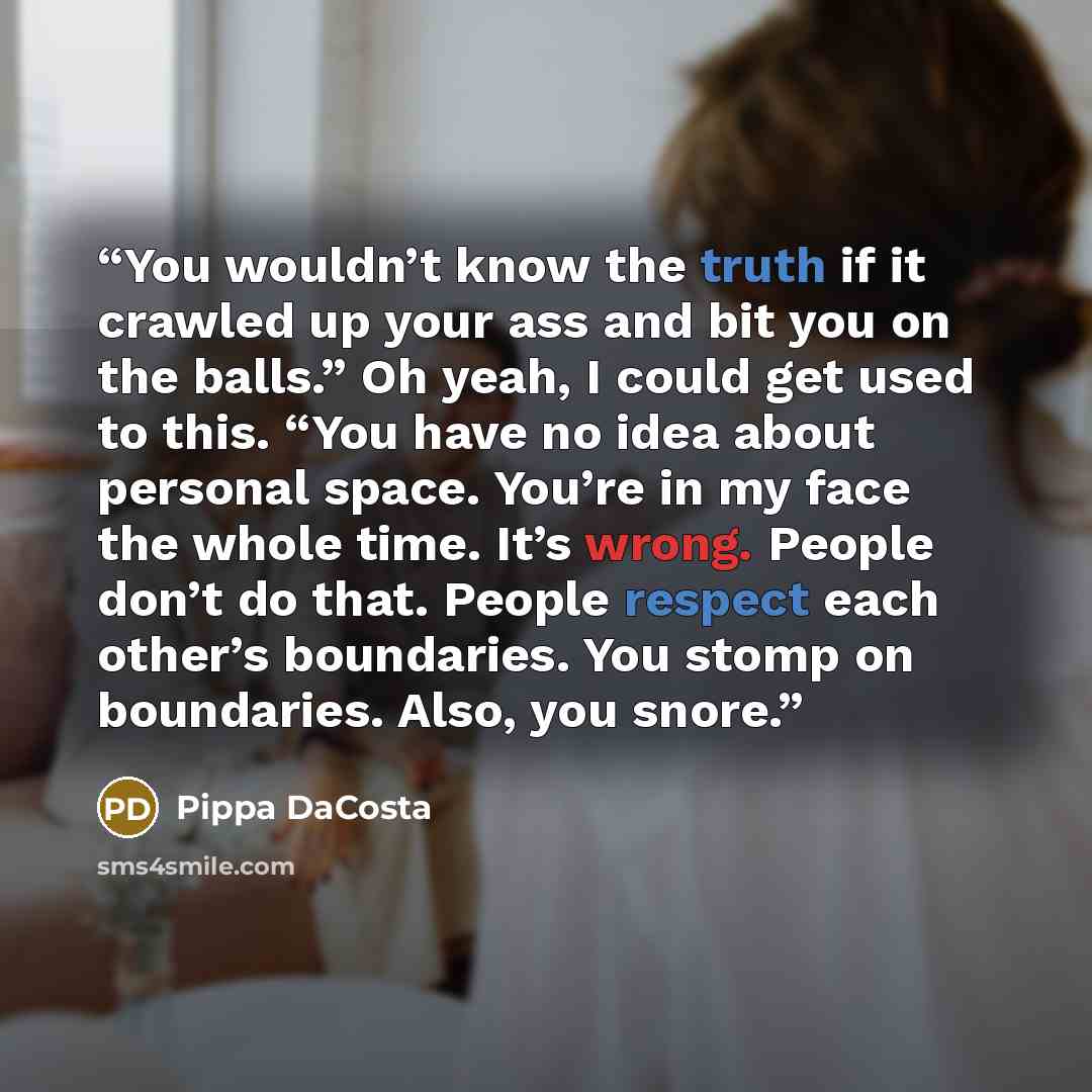 “You wouldn’t know the truth if it crawled up your ass and bit you on the balls.” Oh yeah, I could get used to this. “You have no idea about personal space. You’re in my face the whole time. It’s wrong. People don’t do that. People respect each other’s boundaries. You stomp on boundaries. Also, you…” quote by Pippa DaCosta