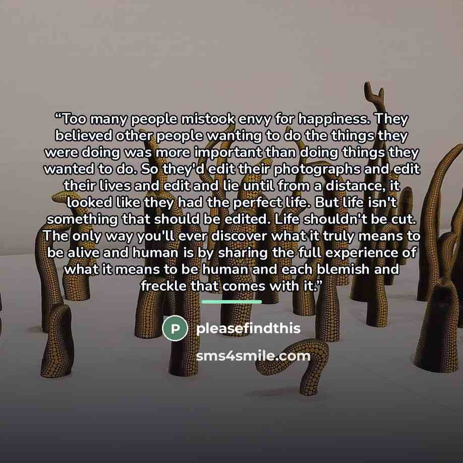 “Too many people mistook envy for happiness. They believed other people wanting to do the things they were doing was more important than doing things they wanted to do. So they'd edit their photographs and edit their lives and edit and lie until from a distance, it looked like they had the perfect…” quote by pleasefindthis