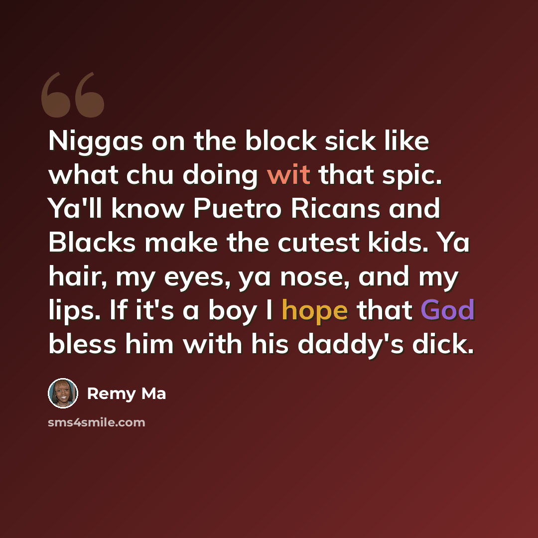 “Niggas on the block sick like what chu doing wit that spic. Ya'll know Puetro Ricans and Blacks make the cutest kids. Ya hair, my eyes, ya nose, and my lips. If it's a boy I hope that God bless him with his daddy's dick.” quote by Remy Ma