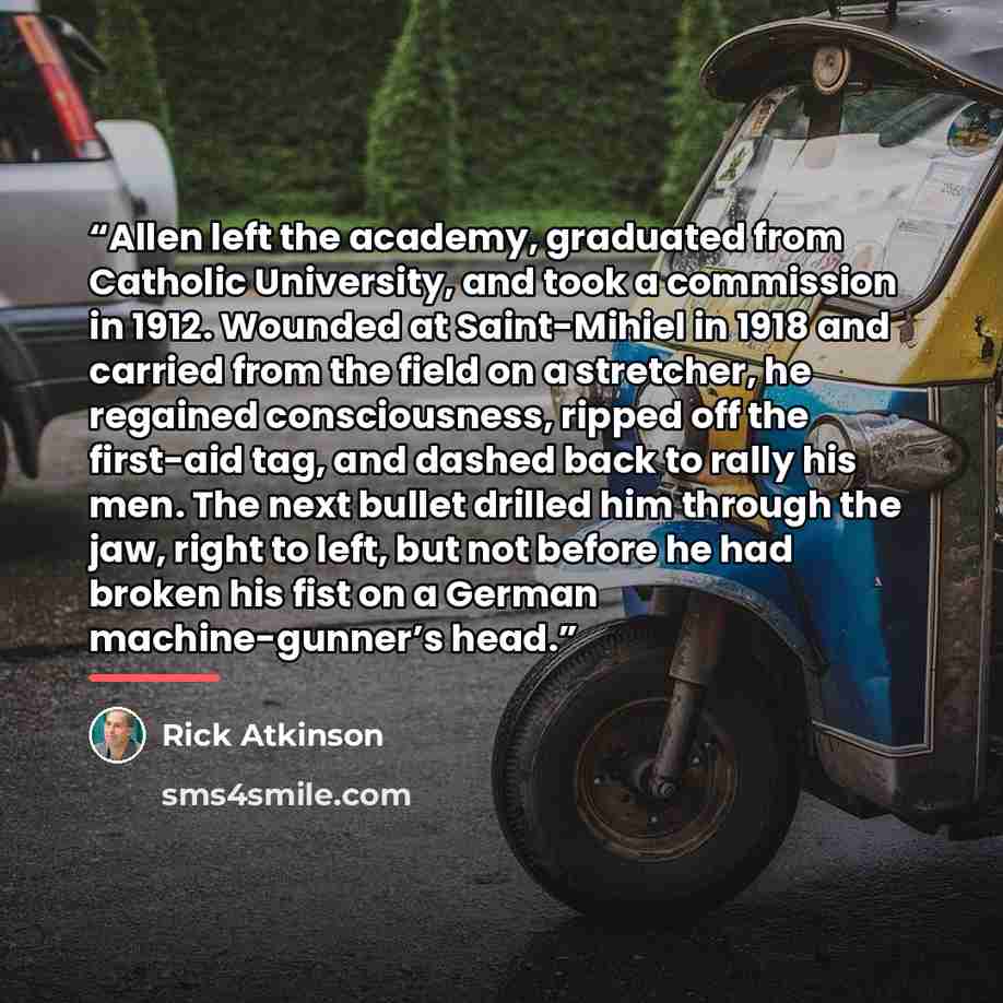 “Allen left the academy, graduated from Catholic University, and took a commission in 1912. Wounded at Saint-Mihiel in 1918 and carried from the field on a stretcher, he regained consciousness, ripped off the first-aid tag, and dashed back to rally his men. The next bullet drilled him through the…” quote by Rick Atkinson