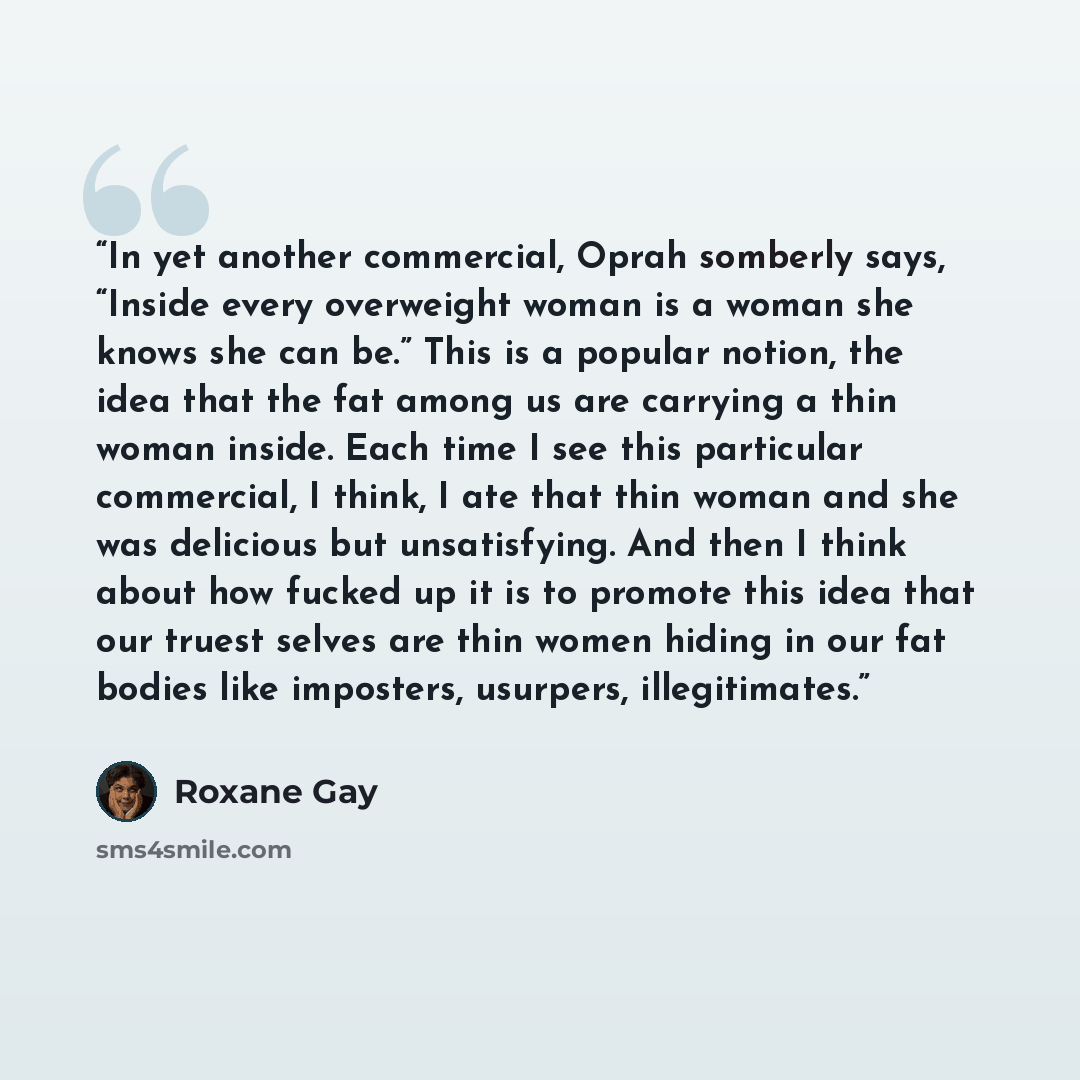 “In yet another commercial, Oprah somberly says, “Inside every overweight woman is a woman she knows she can be.” This is a popular notion, the idea that the fat among us are carrying a thin woman inside. Each time I see this particular commercial, I think, I ate that thin woman and she was…” quote by Roxane Gay