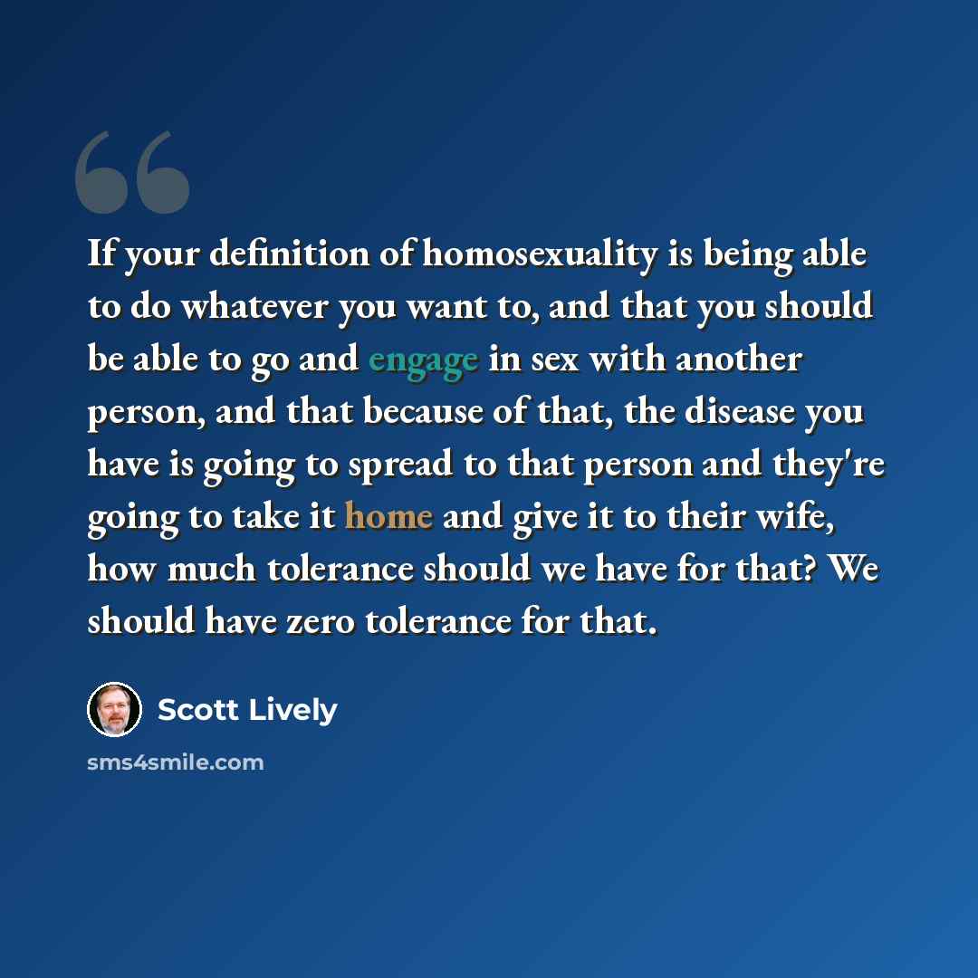 “If your definition of homosexuality is being able to do whatever you want to, and that you should be able to go and engage in sex with another person, and that because of that, the disease you have is going to spread to that person and they're going to take it home and give it to their wife, how…” quote by Scott Lively