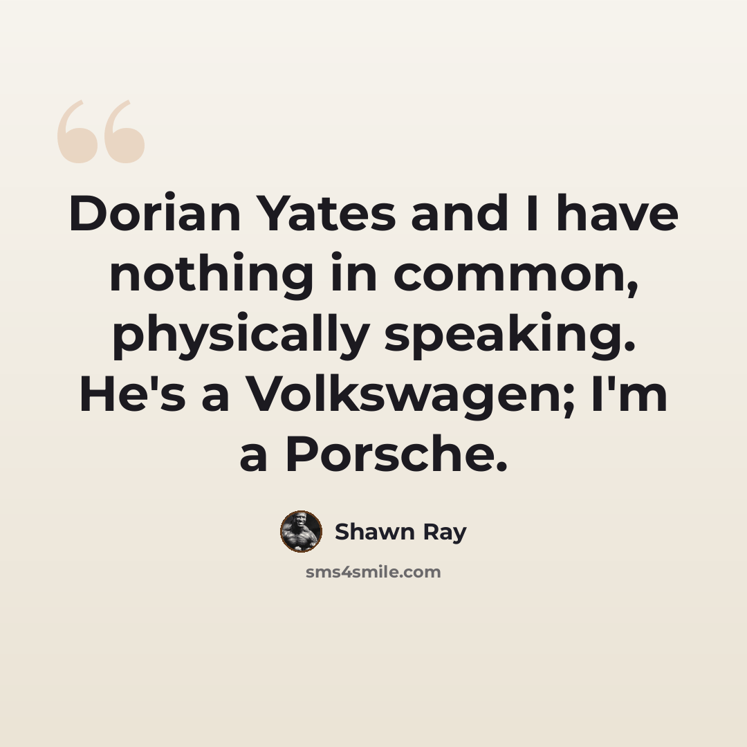 “Dorian Yates and I have nothing in common, physically speaking. He's a Volkswagen; I'm a Porsche.” quote by Shawn Ray
