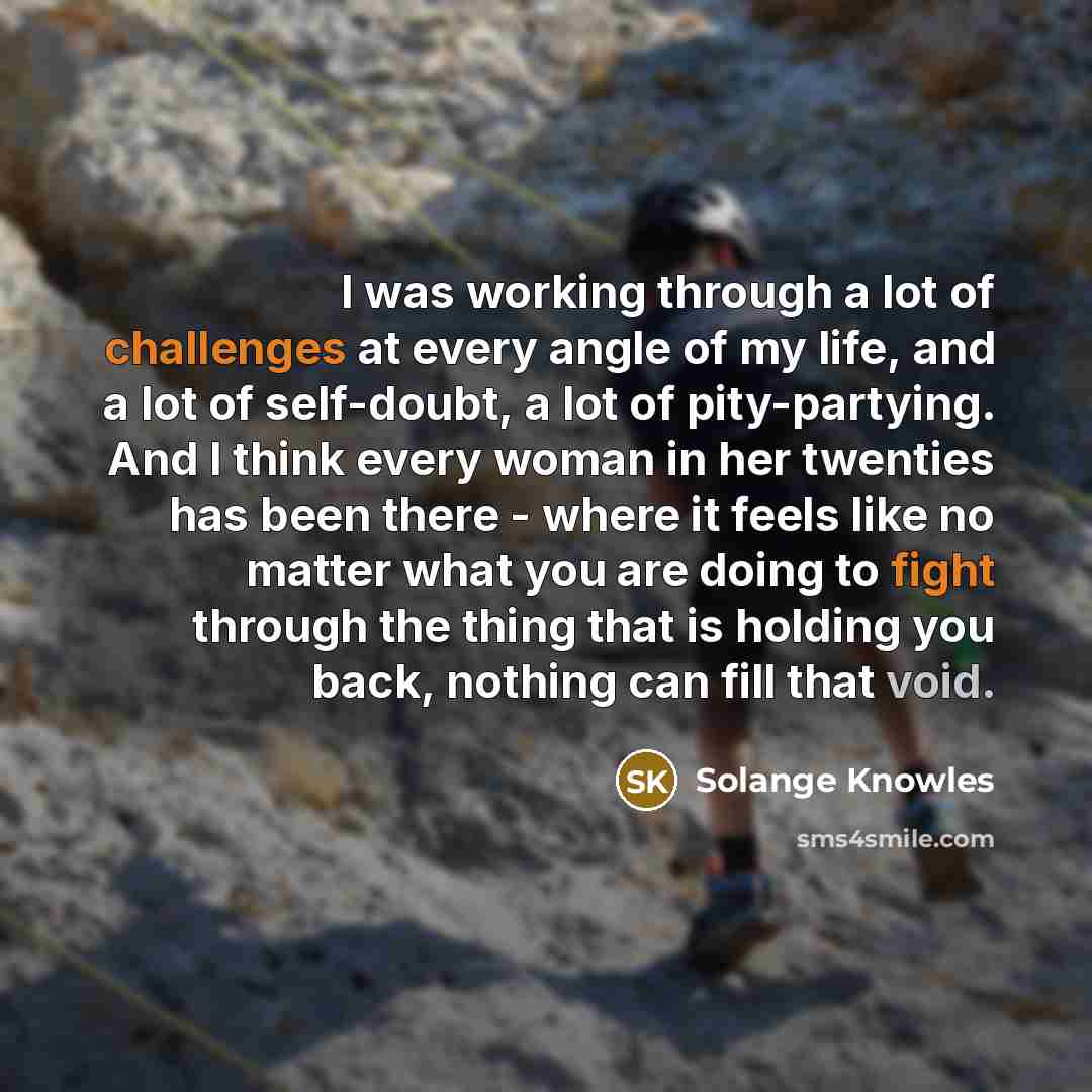 “I was working through a lot of challenges at every angle of my life, and a lot of self-doubt, a lot of pity-partying. And I think every woman in her twenties has been there - where it feels like no matter what you are doing to fight through the thing that is holding you back, nothing can fill that…” quote by Solange Knowles