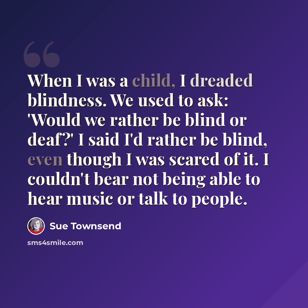 “When I was a child, I dreaded blindness. We used to ask: 'Would we rather be blind or deaf?' I said I'd rather be blind, even though I was scared of it. I couldn't bear not being able to hear music or talk to people.” quote by Sue Townsend