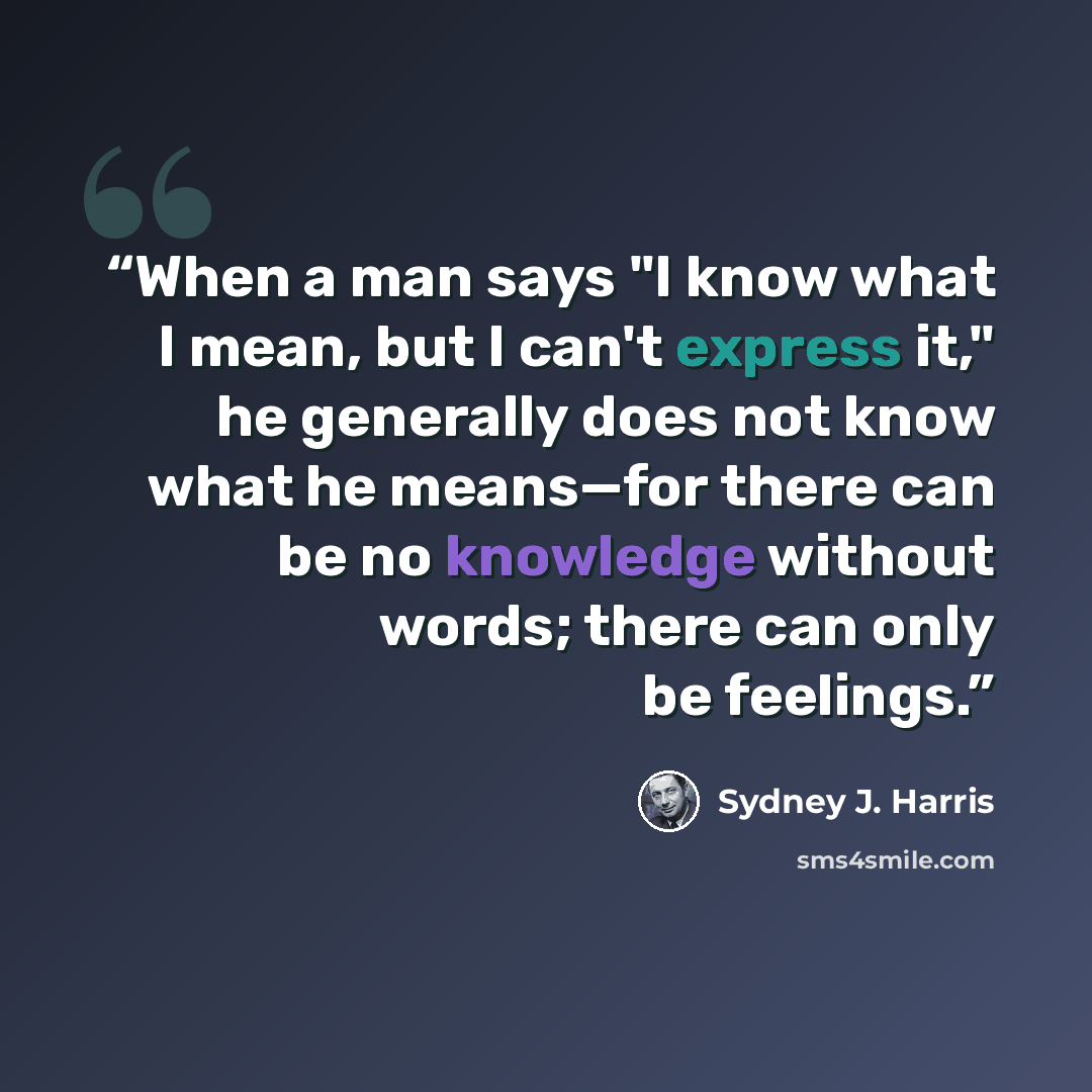 “When a man says "I know what I mean, but I can't express it," he generally does not know what he means—for there can be no knowledge without words; there can only be feelings.” quote by Sydney J. Harris