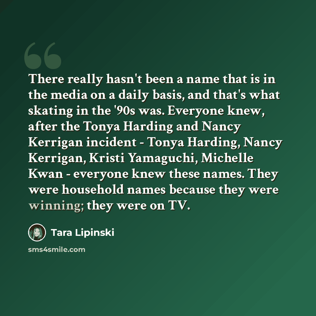 “There really hasn't been a name that is in the media on a daily basis, and that's what skating in the '90s was. Everyone knew, after the Tonya Harding and Nancy Kerrigan incident - Tonya Harding, Nancy Kerrigan, Kristi Yamaguchi, Michelle Kwan - everyone knew these names. They were household names…” quote by Tara Lipinski