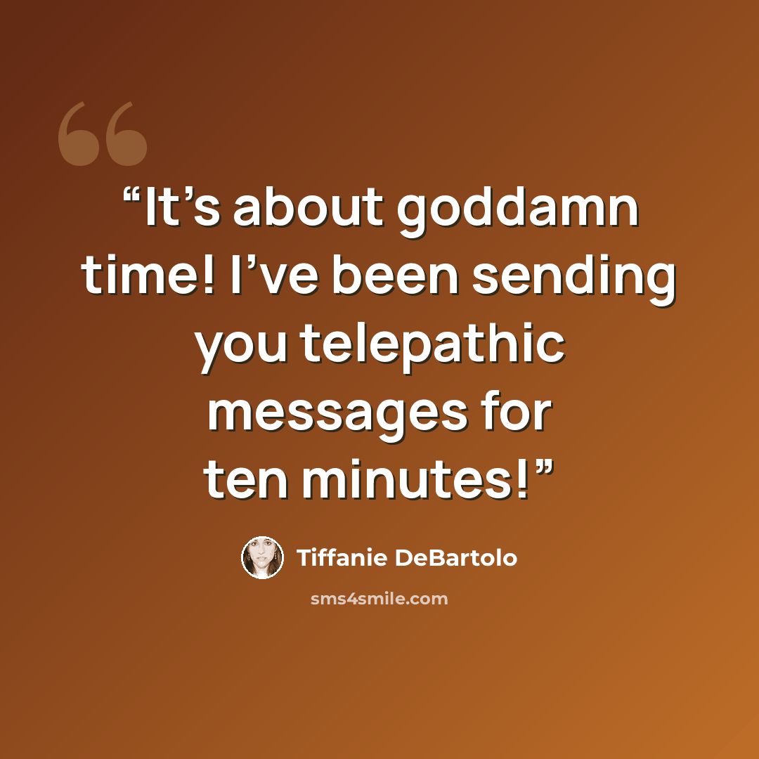 “It's about goddamn time! I've been sending you telepathic messages for ten minutes!” quote by Tiffanie DeBartolo