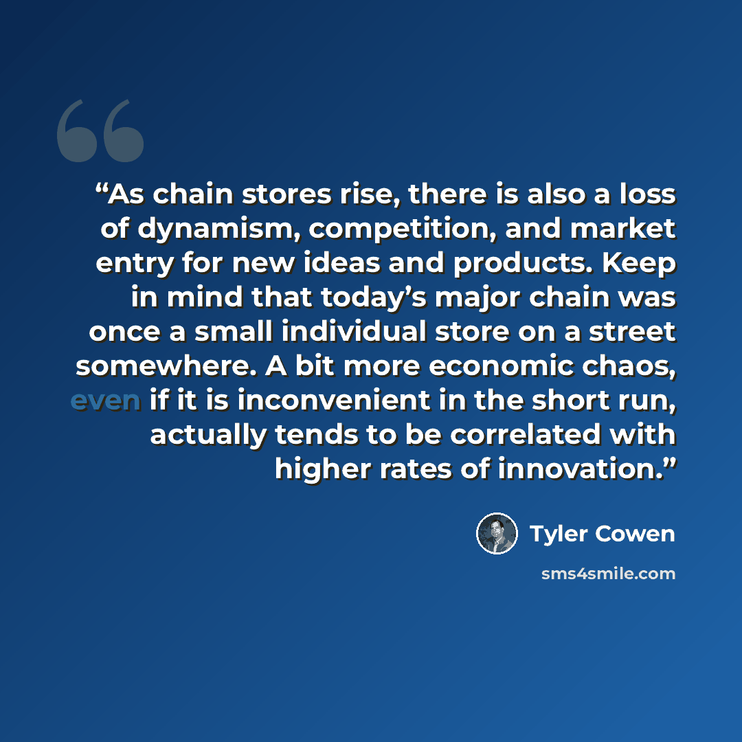 “As chain stores rise, there is also a loss of dynamism, competition, and market entry for new ideas and products. Keep in mind that today’s major chain was once a small individual store on a street somewhere. A bit more economic chaos, even if it is inconvenient in the short run, actually tends to…” quote by Tyler Cowen