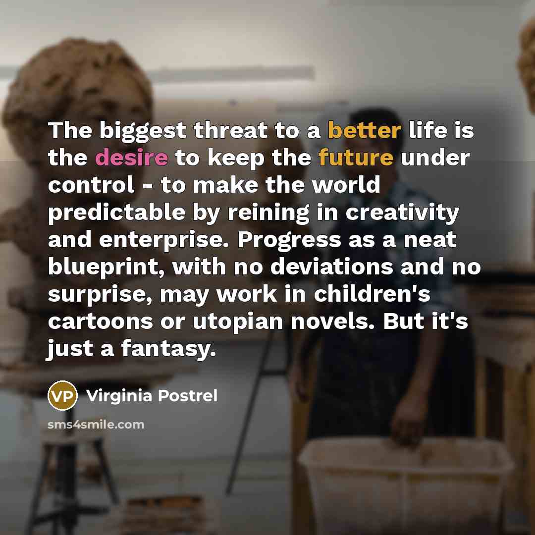 “The biggest threat to a better life is the desire to keep the future under control - to make the world predictable by reining in creativity and enterprise. Progress as a neat blueprint, with no deviations and no surprise, may work in children's cartoons or utopian novels. But it's just a fantasy.” quote by Virginia Postrel