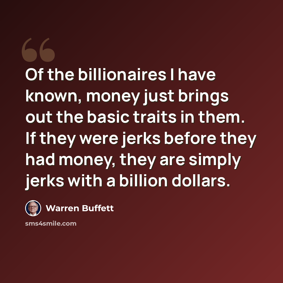 “Of the billionaires I have known, money just brings out the basic traits in them. If they were jerks before they had money, they are simply jerks with a billion dollars.” quote by Warren Buffett