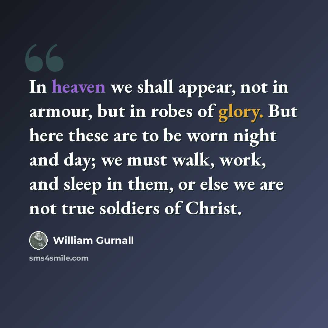 “In heaven we shall appear, not in armour, but in robes of glory. But here these are to be worn night and day; we must walk, work, and sleep in them, or else we are not true soldiers of Christ.” quote by William Gurnall